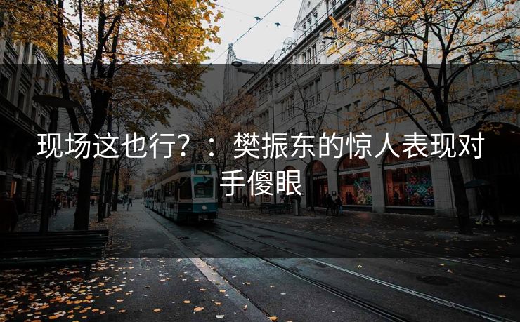 现场这也行？：樊振东的惊人表现对手傻眼