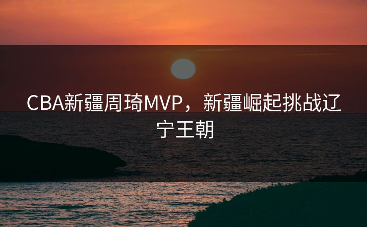 CBA新疆周琦MVP，新疆崛起挑战辽宁王朝