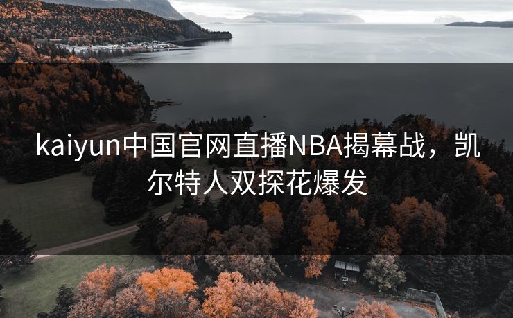 kaiyun中国官网直播NBA揭幕战，凯尔特人双探花爆发