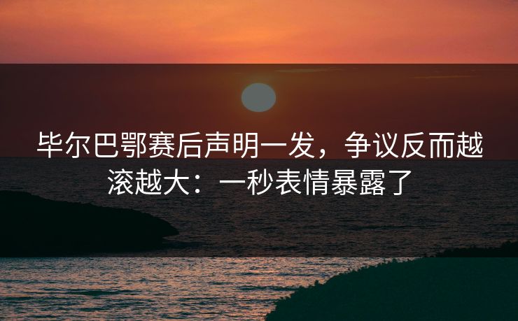 毕尔巴鄂赛后声明一发，争议反而越滚越大：一秒表情暴露了
