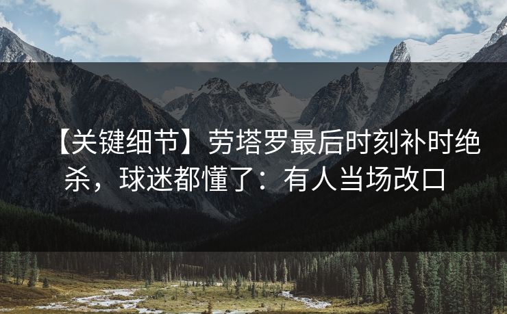 【关键细节】劳塔罗最后时刻补时绝杀，球迷都懂了：有人当场改口