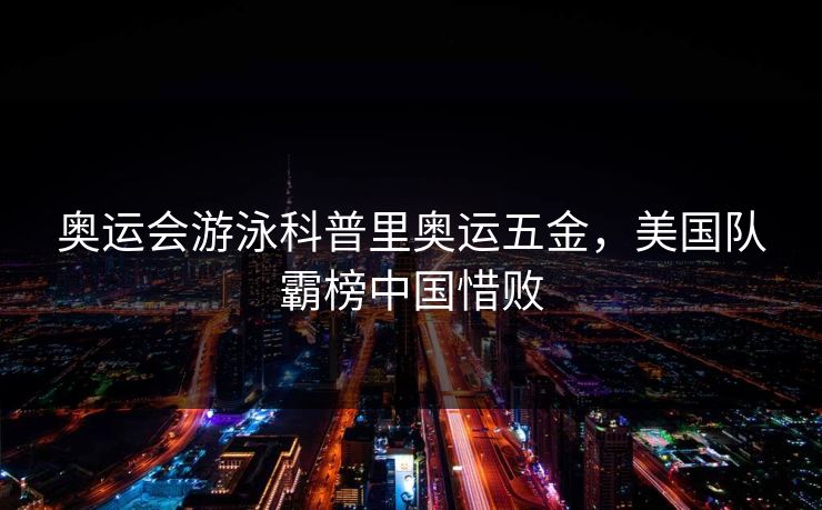 奥运会游泳科普里奥运五金，美国队霸榜中国惜败