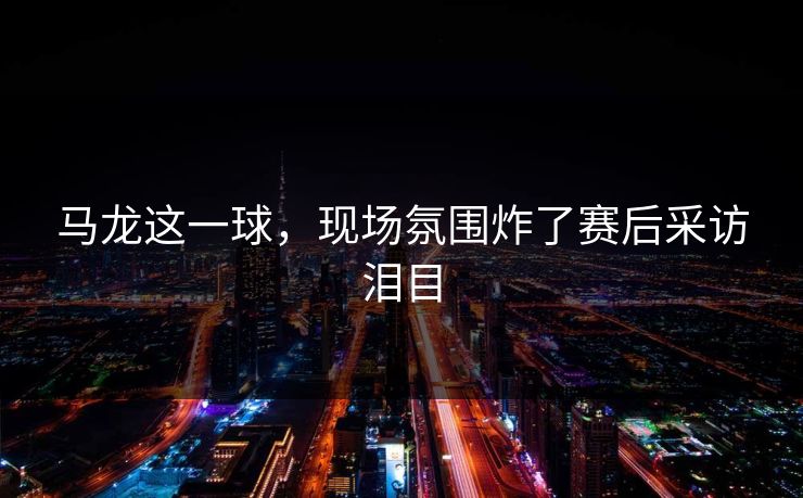 马龙这一球，现场氛围炸了赛后采访泪目