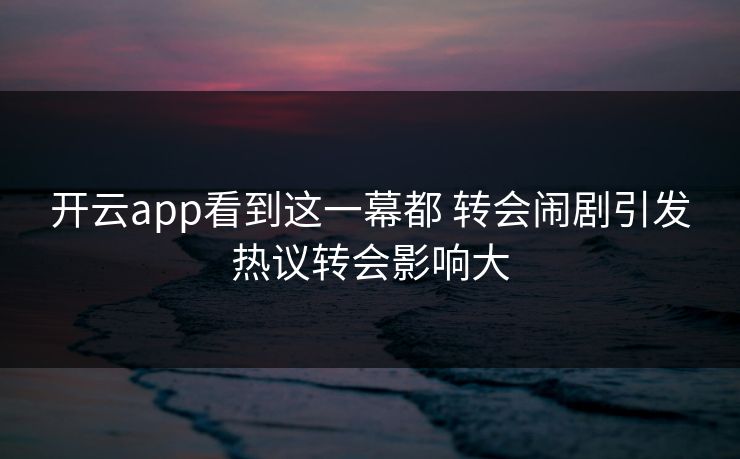 开云app看到这一幕都 转会闹剧引发热议转会影响大