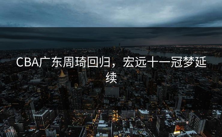 CBA广东周琦回归，宏远十一冠梦延续