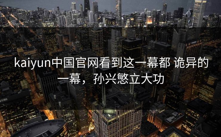 kaiyun中国官网看到这一幕都 诡异的一幕，孙兴慜立大功