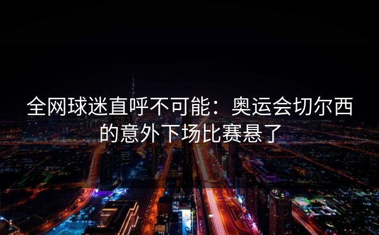 全网球迷直呼不可能：奥运会切尔西的意外下场比赛悬了