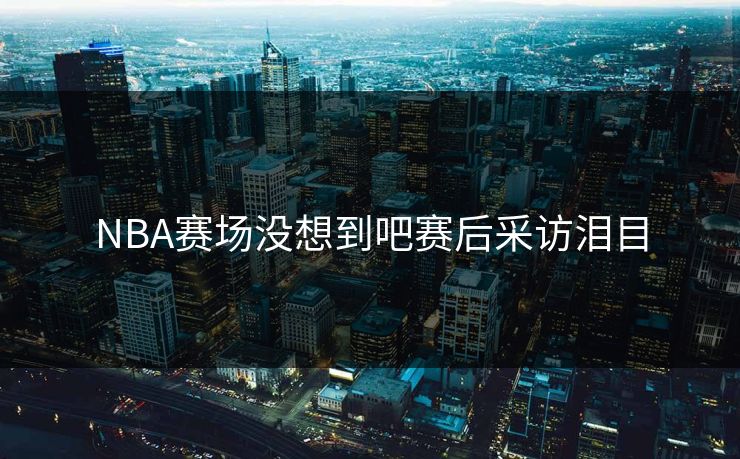 NBA赛场没想到吧赛后采访泪目