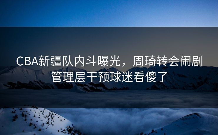 CBA新疆队内斗曝光，周琦转会闹剧管理层干预球迷看傻了