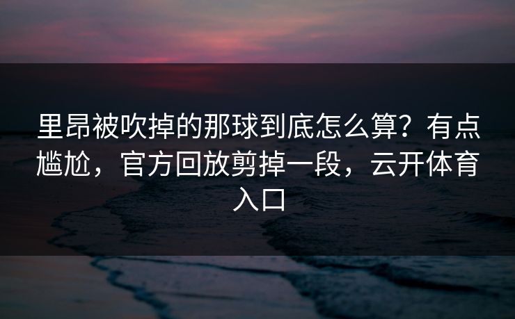 里昂被吹掉的那球到底怎么算？有点尴尬，官方回放剪掉一段，云开体育入口