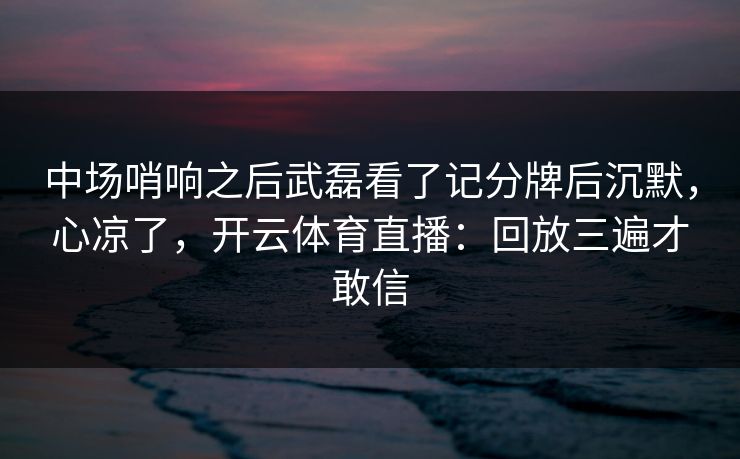 中场哨响之后武磊看了记分牌后沉默，心凉了，开云体育直播：回放三遍才敢信