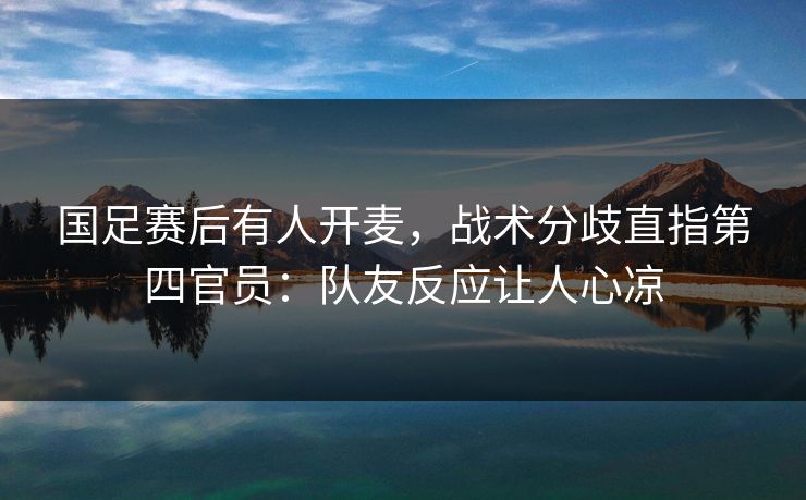 国足赛后有人开麦，战术分歧直指第四官员：队友反应让人心凉