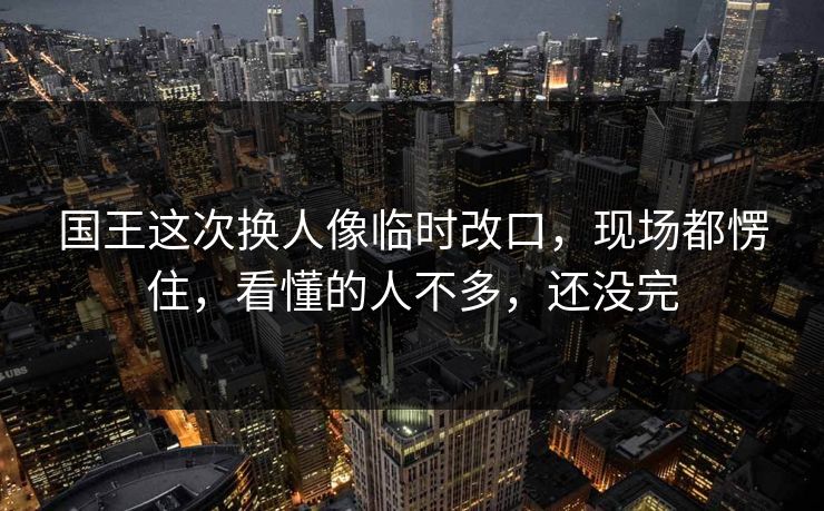 国王这次换人像临时改口，现场都愣住，看懂的人不多，还没完