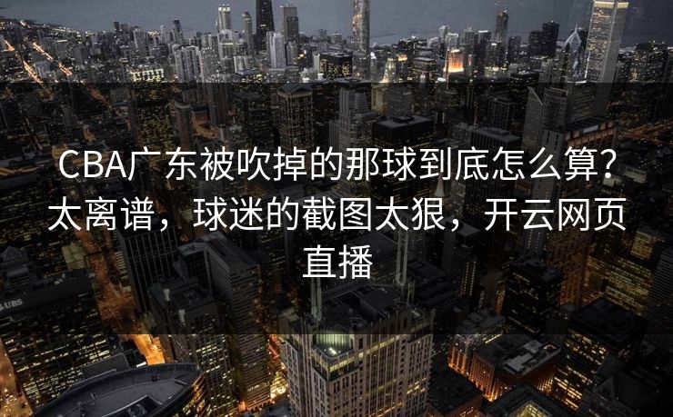 CBA广东被吹掉的那球到底怎么算?太离谱,球迷的截图太狠,开云网页直播 CBA广东被吹掉的那球到底怎么算?太离谱,球迷的截图太狠,开云网页直播