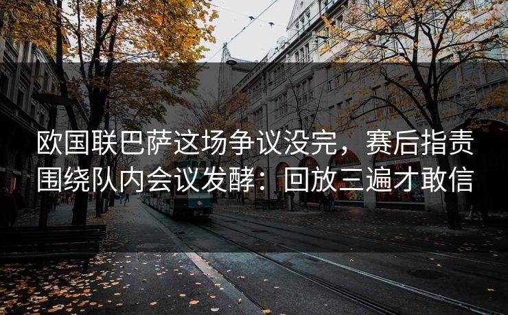 欧国联巴萨这场争议没完，赛后指责围绕队内会议发酵：回放三遍才敢信